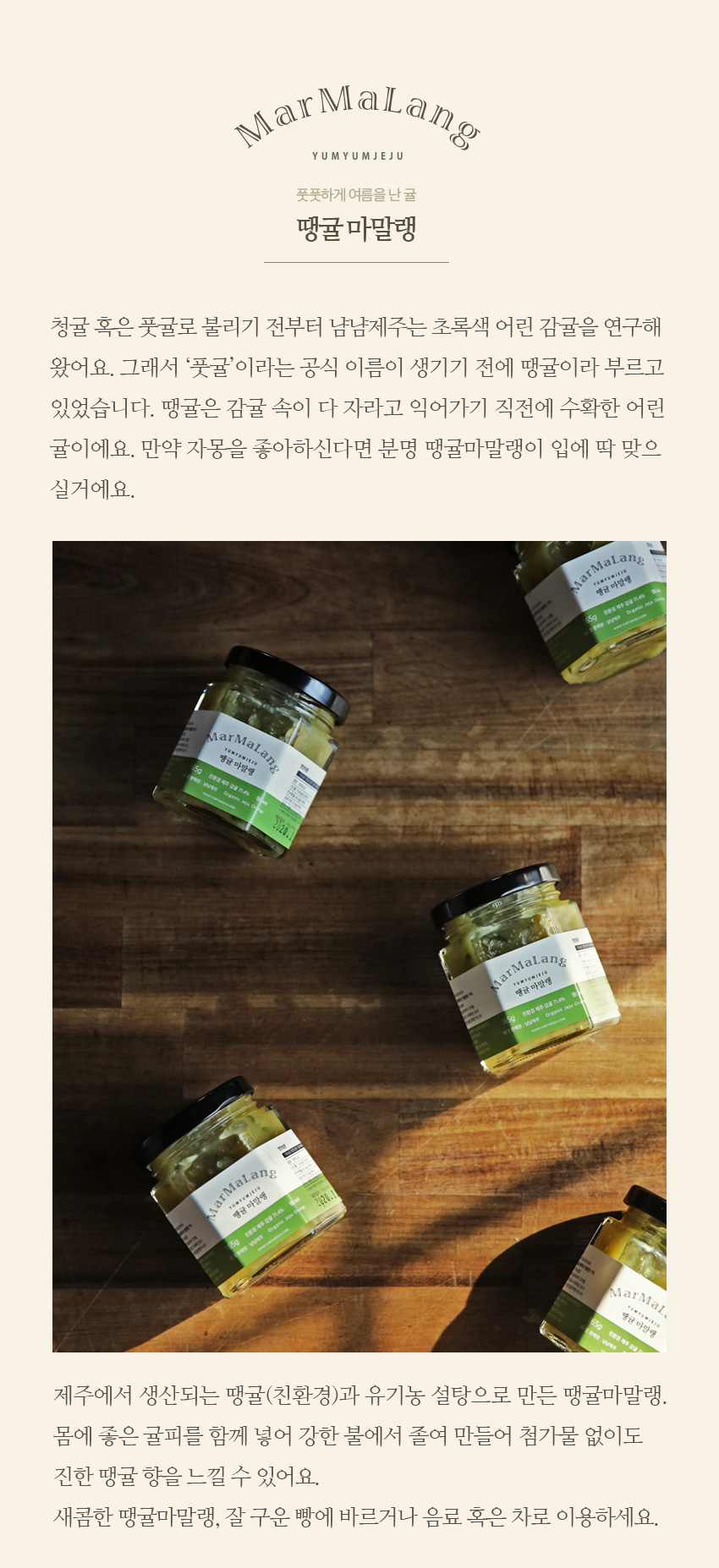 How dose YumYum Jeju Marmalang differ from others? We use primary products supplied from local farms, and they are mostly organic.  All recipes are authentic. Jams are low (organic) sugar and contain no preservatives and additives.We do not squash fresh fruits, because chopped ones give a rich creamy texture like that of fruit butter.
